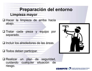 Preparación del entorno
   Limpieza mayor
Hacer la limpieza de arriba hacia
abajo.

Tratar cada pieza y equipo por
separado.
separado

Incluir los alrededores de las áreas.

Todos deben participar.

Realizar un plan de seguridad,
cuidando cualquier situación d
   id d     l i     it   ió  de
riesgo.
 