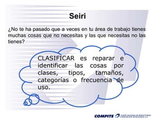 Seiri
¿No te ha pasado que a veces en tu área de trabajo tienes
muchas cosas que no necesitas y las que necesitas no las
tienes?


            CLASIFICAR es reparar e
            identificar las cosas por
            clases,    tipos, tamaños,
            categorías o frecuencia de
            uso.
 