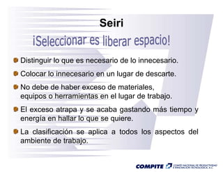 Seiri


Distinguir lo que es necesario de lo innecesario.
Colocar lo innecesario en un lugar de descarte.
No debe de haber exceso de materiales
                             materiales,
equipos o herramientas en el lugar de trabajo.
El exceso atrapa y se acaba gastando más ti
            t              b      t d á tiempo y
energía en hallar lo que se quiere.
La clasificación se aplica a todos los aspectos del
ambiente de trabajo.
 