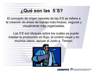 ¿Qué son l
           Q é     las 5 S?
                       5´S?
 El concepto de origen japonés de las 5’S se refiere a
                                       5S
la creación de áreas de trabajo más limpias, seguras y
            visualmente más organizadas.
                                g

     Las 5’S son bloques sobre los cuales se puede
 instalar la
 i t l l producción en fl j el control visual y en
               d    ió    flujo, l   t l i    l
      muchos casos, apoyar al Justo a Tiempo.
 
