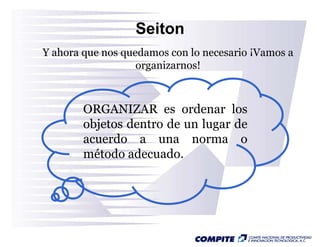 Seiton
Y ahora que nos quedamos con lo necesario ¡Vamos a
                   organizarnos!
                        i      !



        ORGANIZAR es ordenar los
        objetos dentro de un lugar de
        acuerdo a una norma o
        método adecuado
                adecuado.
 