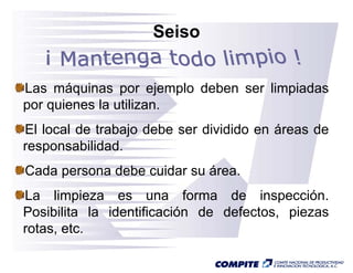 Seiso


Las máquinas por ejemplo deben ser limpiadas
por quienes la utilizan
               utilizan.
El local de trabajo debe ser dividido en áreas de
                 j
responsabilidad.
Cada persona debe cuidar su área
                            área.
La limpieza es una forma de inspección.
Posibilita la identificación de defectos, piezas
rotas, etc.
 