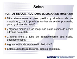 Seiso
PUNTOS DE CONTROL PARA EL LUGAR DE TRABAJO:
 Mire atentamente al piso, pasillos y alrededor de las
 máquinas ¿cuánto puede encontrar de aceite, porquería,
    q       ¿        p                      ,p q      ,
 polvo y virutas de metal?
 ¿Algunas piezas de las máquinas están sucias de aceite
 o trozos de metal?
 ¿Alguna línea o tubo de abastecimiento está sucio
                                             sucio,
 aceitoso o tieso?
 Alguna salida d aceite está obstruida?
 Al       lid de    it    tá b t id ?
 Están sucios los reflectores, luces o pantallas?
 