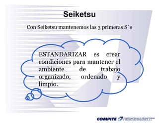 Seiketsu
Con Seiketsu mantenemos las 3 primeras S`s




    ESTANDARIZAR es crear
    condiciones para mantener el
    ambiente      de     trabajo
    organizado,
    organizado    ordenado     y
    limpio.
 