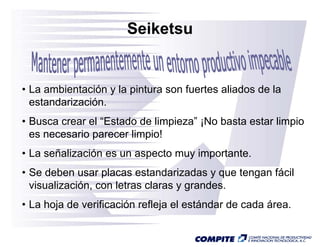 Seiketsu


• La ambientación y la pintura son fuertes aliados de la
                       p
  estandarización.
• Busca crear el “Estado de limpieza ¡No basta estar limpio
                  Estado    limpieza”
  es necesario parecer limpio!
• La señalización es un aspecto muy importante
                                    importante.
• Se deben usar placas estandarizadas y que tengan fácil
  visualización,
  visualización con letras claras y grandes.
                                    grandes
• La hoja de verificación refleja el estándar de cada área.
 