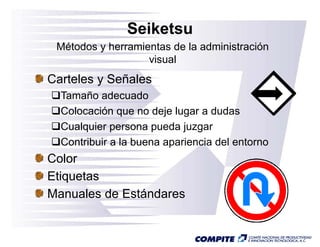 Seiketsu
 Métodos y herramientas de la administración
                   visual
Carteles y Señales
  Tamaño adec ado
          adecuado
  Colocación que no deje lugar a dudas
  Cualquier
  C l i persona pueda j  d juzgar
  Contribuir a la buena apariencia del entorno
Color
Etiquetas
Manuales de Estándares
 