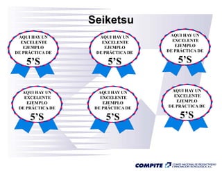 Seiketsu
 AQUI HAY UN        AQUI HAY UN      AQUI HAY UN
  EXCELENTE          EXCELENTE        EXCELENTE
   EJEMPLO            EJEMPLO          EJEMPLO
DE PRÁCTICA DE     DE PRÁCTICA DE   DE PRÁCTICA DE

    5’S                 5’S             5’S


  AQUI HAY UN       AQUI HAY UN      AQUI HAY UN
   EXCELENTE         EXCELENTE        EXCELENTE
    EJEMPLO           EJEMPLO          EJEMPLO
 DE PRÁCTICA DE
      Á            DE PRÁCTICA DE
                        Á           DE PRÁCTICA DE

     5’S               5’S               5’S
 