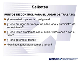 Seiketsu
PUNTOS DE CONTROL PARA EL LUGAR DE TRABAJO:
 ¿Lleva usted ropa sucia o peligrosa?
 ¿Tiene su l
   Ti        lugar d trabajo l adecuada y suministro d
                   de   b j luz d    d       i i     de
 luz suficiente?
 ¿Tiene usted problemas con el ruido, vibraciones o con el
 calor?
 ¿Tiene goteras el techo?
 ¿Ha fijado zonas para comer y tomar?
 