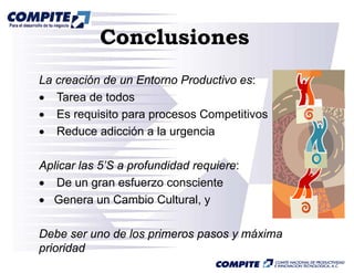 Conclusiones
La creación de un Entorno Productivo es:
• Tarea de todos
• Es requisito para procesos Competitivos
• Reduce adicción a la urgencia
                          g

Aplicar las 5’S a p
 p                profundidad requiere:
                                q
• De un gran esfuerzo consciente
• Genera un Cambio Cultural, y

Debe ser uno de los primeros pasos y máxima
prioridad
 