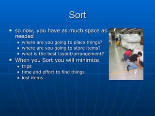 Sort so now, you have as much space as needed where are you going to place things? where are you going to store items? what is the best layout/arrangement? When you Sort you will minimize trips time and effort to find things lost items 