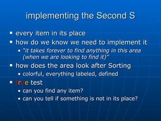 implementing the Second S every item in its place how do we know we need to implement it “ it takes forever to find anything in this area (when we are looking to find it)”   how does the area look after Sorting colorful, everything labeled, defined t r u e  test can you find any item? can you tell if something is not in its place? 