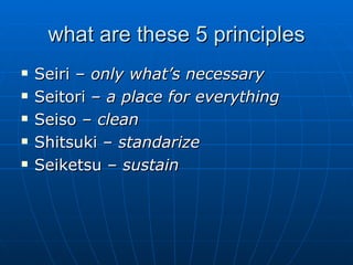 what are these 5 principles Seiri –  only what’s necessary Seitori –  a place for everything Seiso –  clean Shitsuki –  standarize Seiketsu –  sustain 