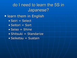 do I need to learn the 5S in Japanese? learn them in English Seiri = Select Seitori = Sort Seiso = Shine Shitsuki = Standarize Seiketsu = Sustain 