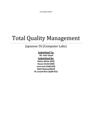 CIIT WAH CANTT




Total Quality Management
    Japanese 5S (Computer Labs)
            Submitted To:
              Mr. Amir Saeed
            Submitted By:
            Rehan Akhtar (059)
            Hassan khalid (008)
           Jasim butt (fa08-059)
            Nabil Maqsood(019)
         M. Junaid Khan (Sp09-015)
 