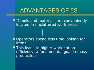ADVANTAGES OF 5S
 If tools and materials are conveniently
 located in uncluttered work areas


 Operators spend less time looking for
  items
 This leads to higher workstation
  efficiency, a fundamental goal in mass
  production
 