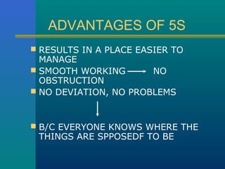 ADVANTAGES OF 5S
 RESULTS IN A PLACE EASIER TO
  MANAGE
 SMOOTH WORKING       NO
  OBSTRUCTION
 NO DEVIATION, NO PROBLEMS



 B/C EVERYONE KNOWS WHERE THE
 THINGS ARE SPPOSEDF TO BE
 