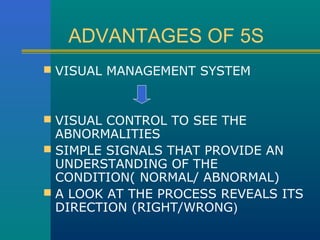 ADVANTAGES OF 5S
 VISUAL MANAGEMENT SYSTEM



 VISUAL CONTROL TO SEE THE
  ABNORMALITIES
 SIMPLE SIGNALS THAT PROVIDE AN
  UNDERSTANDING OF THE
  CONDITION( NORMAL/ ABNORMAL)
 A LOOK AT THE PROCESS REVEALS ITS
  DIRECTION (RIGHT/WRONG)
 