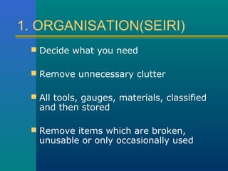 1. ORGANISATION(SEIRI)
  Decide what you need

  Remove unnecessary clutter

  All tools, gauges, materials, classified
   and then stored

  Remove items which are broken,
   unusable or only occasionally used
 
