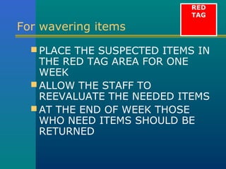 RED
                            TAG

For wavering items
   PLACE THE SUSPECTED ITEMS IN
    THE RED TAG AREA FOR ONE
    WEEK
   ALLOW THE STAFF TO
    REEVALUATE THE NEEDED ITEMS
   AT THE END OF WEEK THOSE
    WHO NEED ITEMS SHOULD BE
    RETURNED
 