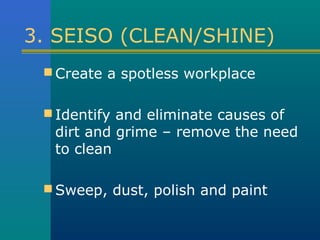 3. SEISO (CLEAN/SHINE)
  Create a spotless workplace


  Identify and eliminate causes of
  dirt and grime – remove the need
  to clean

  Sweep, dust, polish and paint
 
