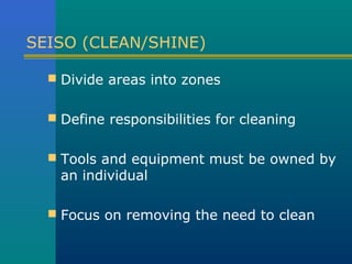 SEISO (CLEAN/SHINE)

   Divide areas into zones


   Define responsibilities for cleaning


   Tools and equipment must be owned by
    an individual

   Focus on removing the need to clean
 
