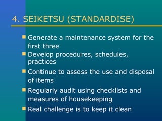 4. SEIKETSU (STANDARDISE)

   Generate a maintenance system for the
    first three
   Develop procedures, schedules,
    practices
   Continue to assess the use and disposal
   of items
   Regularly audit using checklists and
   measures of housekeeping
   Real challenge is to keep it clean
 