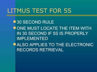 LITMUS TEST FOR 5S
  30 SECOND RULE
  ONE MUST LOCATE THE ITEM WITH
   IN 30 SECOND IF 5S IS PROPERLY
   IMPLEMENTED
  ALSO APPLIES TO THE ELECTRONIC
   RECORDS RETRIEVAL
 