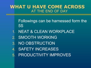 WHAT U HAVE COME ACROSS
           AT THE END OF DAY

     Followings can be harnessed form the
     5S
1.   NEAT & CLEAN WORKPLACE
2.   SMOOTH WORKING
3.   NO OBSTRUCTION
4.   SAFETY INCREASES
5.   PRODUCTIVITY IMPROVES
 