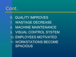 Cont.
 6. QUALITY IMPROVES
 7. WASTAGE DECREASE
 8. MACHINE MAINTENANCE
 9. VISUAL CONTROL SYSTEM
 10. EMPLOYEES MOTIVATED
 11. WORKSTATIONS BECOME
     SPACIOUS
 