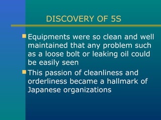DISCOVERY OF 5S

 Equipments were so clean and well
  maintained that any problem such
  as a loose bolt or leaking oil could
  be easily seen
 This passion of cleanliness and
  orderliness became a hallmark of
  Japanese organizations
 