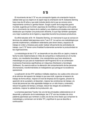 5´S
  El movimiento de las 5 "S" es una concepción ligada a la orientación hacia la
calidad total que se originó en el Japón bajo la orientación de W. Edwards Deming
hace mas de 40 años y que está incluida dentro de lo que se conoce como
mejoramiento continuo o gemba Kaizen. Surgió a partir de la segunda guerra
mundial, sugerida por la Unión Japonesa de Científicos e Ingenieros como parte
de un movimiento de mejora de la calidad y sus objetivos principales eran eliminar
obstáculos que impidan una producción eficiente, lo que trajo también aparejado
una mejor sustantiva de la higiene y seguridad durante los procesos productivos.

   Es difícil estudiar al Dr. W. Edwards Deming, sin mencionar lo que se conoce en
términos de calidad total japonesa como "Las 5 S", la cual es una metodología que
permite implementar y establecer estándares para tener áreas y espacios de
trabajo en orden y limpieza para poder realizar eficazmente las actividades de
trabajo. Las 5 "S" tienen como finalidad fundamental aumentar la productividad en
las organizaciones.

   La metodología de las 5 "S", se desarrollo en los años 60's en Japón y hasta la
fecha ha sido implementada en miles de compañías e instituciones en el mundo
entero, con resultados favorables. Una característica que hace atractiva la
metodología es que para la implantación del Programa 5S no se contemplan
inversiones financieras significativas en máquinas (Hardware) y tecnología
(Software). Su esencia está en la alteración del comportamiento de las personas
(Humanware), transformándolos en trabajadores que persiguen la excelencia
operacional.

   La aplicación de las 5"S" satisface múltiples objetivos, los cuales entre otros son
el de eliminar del espacio de trabajo lo que sea inútil, organizar el espacio de
trabajo de forma eficaz, mejorar el nivel de limpieza de los lugares, prevenir la
aparición de la suciedad y el desorden, mejorar las condiciones de trabajo y la
moral del personal (es más agradable trabajar en un sitio limpio y ordenado),
reducir los gastos de tiempo y energía, reducir los riesgos de accidentes o
sanitarios, mejorar la calidad de la producción, etc.

  La empresa japonesa Toyota, fue una de las principales colaboradoras en el
desarrollo y aplicación de la metodología, las 5 "S" son las iniciales de cinco
palabras japonesas que nombran a cada una de las cinco fases que componen la
metodología y comienzan con la letra "S" y significan lo que se describe a
continuación:
 