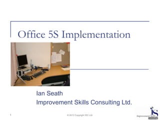 Office 5S Implementation




       Ian Seath
       Improvement Skills Consulting Ltd.
1                © 2013 Copyright ISC Ltd.
 