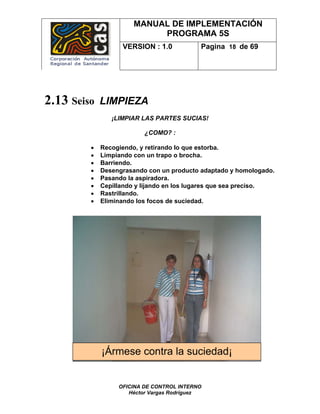 MANUAL DE IMPLEMENTACIÓN
                           PROGRAMA 5S
                   VERSION : 1.0           Pagina 18 de 69




2.13 Seiso   LIMPIEZA
                ¡LIMPIAR LAS PARTES SUCIAS!

                          ¿COMO? :

         •   Recogiendo, y retirando lo que estorba.
         •   Limpiando con un trapo o brocha.
         •   Barriendo.
         •   Desengrasando con un producto adaptado y homologado.
         •   Pasando la aspiradora.
         •   Cepillando y lijando en los lugares que sea preciso.
         •   Rastrillando.
         •   Eliminando los focos de suciedad.




             ¡Ármese contra la suciedad¡


                  OFICINA DE CONTROL INTERNO
                     Héctor Vargas Rodríguez
 