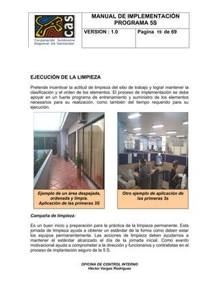 MANUAL DE IMPLEMENTACIÓN
                                     PROGRAMA 5S
                            VERSION : 1.0               Pagina 19 de 69




EJECUCIÓN DE LA LIMPIEZA
Pretende incentivar la actitud de limpieza del sitio de trabajo y lograr mantener la
clasificación y el orden de los elementos. El proceso de implementación se debe
apoyar en un fuerte programa de entrenamiento y suministro de los elementos
necesarios para su realización, como también del tiempo requerido para su
ejecución.




   Ejemplo de un área despejada,                Otro ejemplo de aplicación de
        ordenada y limpia.                             las primeras 3s
   Aplicación de las primeras 3S

Campaña de limpieza:

Es un buen inicio y preparación para la práctica de la limpieza permanente. Esta
jornada de limpieza ayuda a obtener un estándar de la forma como deben estar
los equipos permanentemente. Las acciones de limpieza deben ayudarnos a
mantener el estándar alcanzado el día de la jornada inicial. Como evento
motivacional ayuda a comprometer a la dirección y funcionarios y contratistas en el
proceso de implantación seguro de la 5 S.


                          OFICINA DE CONTROL INTERNO
                             Héctor Vargas Rodríguez
 
