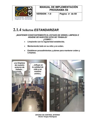 MANUAL DE IMPLEMENTACIÓN
                                  PROGRAMA 5S
                         VERSION : 1.0            Pagina 21 de 69




2.1.4 Seiketsu ESTANDARIZAR
  ¡MANTENER CONSTANTEMENTE EL ESTADO DE ORDEN, LIMPIEZA E
            HIGIENE DE NUESTRO SITIO DE TRABAJO!
                            ¿COMO? :
         • Limpiando con la regularidad establecida.

           •   Manteniendo todo en su sitio y en orden.

           •   Establecer procedimientos y planes para mantener orden y
               Limpieza.




¡La limpieza
 de nuestro          ...influye en
 entorno de         la calidad de
  trabajo...           vida y en
                        nuestro
                         animo ¡




                       OFICINA DE CONTROL INTERNO
                          Héctor Vargas Rodríguez
 