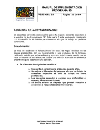 MANUAL DE IMPLEMENTACIÓN
                                   PROGRAMA 5S
                           VERSION : 1.0              Pagina 22 de 69




EJECUCIÓN DE LA ESTANDARIZACIÓN
En esta etapa se tiende a conservar lo que se ha logrado, aplicando estándares a
la practica de las tres primeras “S”. Esta cuarta S esta fuertemente relacionada
con la creación de los hábitos para conservar el lugar de trabajo en perfectas
condiciones.

Estandarización:

Se trata de estabilizar el funcionamiento de todas las reglas definidas en las
etapas precedentes, con un mejoramiento y una evolución de la limpieza,
ratificando todo lo que se ha realizado y aprobado anteriormente, con lo cual se
hace un balance de esta etapa y se obtiene una reflexión acerca de los elementos
encontrados para poder darle una solución.

   •   Se obtendrán los siguientes beneficios:

                   Se guarda el conocimiento producido durante años.
                   Se mejora el bienestar del personal al crear un hábito de
                   conservar impecable el sitio de trabajo en forma
                   permanente.
                   Los operarios aprenden a conocer con profundidad el
                   equipo y elementos de trabajo.
                   Se evitan errores de limpieza que puedan conducir a
                   accidentes o riesgos laborales innecesarios.




                         OFICINA DE CONTROL INTERNO
                            Héctor Vargas Rodríguez
 