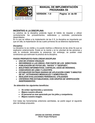 MANUAL DE IMPLEMENTACIÓN
                                    PROGRAMA 5S
                           VERSION : 1.0               Pagina 24 de 69




INCENTIVO A LA DISCIPLINA
La práctica de la disciplina pretende lograr él hábito de respetar y utilizar
correctamente los procedimientos, estándares y controles previamente
desarrollados.
En lo que se refiere a la implantación de las 5 S, la disciplina es importante por
que sin ella, la implantación de las cuatro primeras Ss se deteriora rápidamente.

Disciplina:
La disciplina no es visible y no puede medirse a diferencia de las otras Ss que se
explicaron anteriormente. Existe en la mente y en la voluntad de las personas y
solo la conducta demuestra la presencia, sin embargo, se pueden crear
condiciones que estimulen la práctica de la disciplina.

PASOS PROPUESTO PARA CREAR DISCIPLINA
  • USO DE AYUDAS VISUALES
  • RECORRIDOS A LAS ÁREAS, POR PARTE DE LOS DIRECTIVOS.
  • PUBLICACIÓN DE FOTOS DEL "ANTES" Y "DESPUÉS",
  • BOLETINES INFORMATIVOS, CARTELES, USOS DE INSIGNIAS,
  • CONCURSOS DE LEMA Y LOGOTIPO.
  • ESTABLECER RUTINAS DIARIAS DE APLICACIÓN COMO "5 MINUTOS
    DE 5S", ACTIVIDADES MENSUALES Y SEMESTRALES.
  • REALIZAR EVALUACIONES PERIÓDICAS, UTILIZANDO
  • CRITERIOS PRE-ESTABLECIDOS, CON GRUPOS DE VERIFICACIÓN
    INDEPENDIENTES.

Se obtendrán los siguientes beneficios:

      •   Se evitan reprimendas y sanciones.
      •   Mejora nuestra eficacia.
      •   El personal es mas apreciado por los jefes y compañeros.
      •   Mejora nuestra imagen.

Con todas las herramientas anteriores asimiladas, se podrá seguir el siguiente
plan de trabajo propuesto.




                          OFICINA DE CONTROL INTERNO
                             Héctor Vargas Rodríguez
 