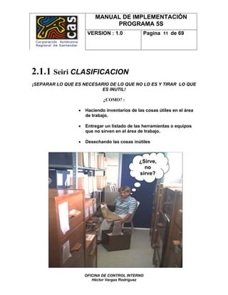 MANUAL DE IMPLEMENTACIÓN
                              PROGRAMA 5S
                      VERSION : 1.0             Pagina 11 de 69




2.1.1 Seiri CLASIFICACION
¡SEPARAR LO QUE ES NECESARIO DE LO QUE NO LO ES Y TIRAR LO QUE
                          ES INUTIL!

                             ¿COMO? :

                 •   Haciendo inventarios de las cosas útiles en el área
                     de trabajo.

                 •   Entregar un listado de las herramientas o equipos
                     que no sirven en el área de trabajo.

                 •   Desechando las cosas inútiles



                                              ¿Sirve,
                                                no
                                              sirve?




                     OFICINA DE CONTROL INTERNO
                        Héctor Vargas Rodríguez
 