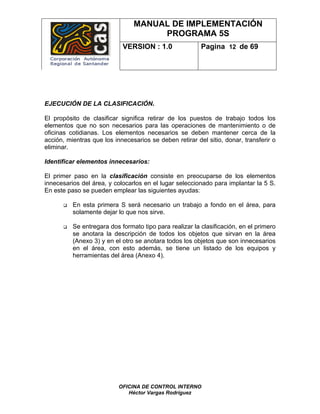 MANUAL DE IMPLEMENTACIÓN
                                     PROGRAMA 5S
                            VERSION : 1.0                Pagina 12 de 69




EJECUCIÓN DE LA CLASIFICACIÓN.

El propósito de clasificar significa retirar de los puestos de trabajo todos los
elementos que no son necesarios para las operaciones de mantenimiento o de
oficinas cotidianas. Los elementos necesarios se deben mantener cerca de la
acción, mientras que los innecesarios se deben retirar del sitio, donar, transferir o
eliminar.

Identificar elementos innecesarios:

El primer paso en la clasificación consiste en preocuparse de los elementos
innecesarios del área, y colocarlos en el lugar seleccionado para implantar la 5 S.
En este paso se pueden emplear las siguientes ayudas:

          En esta primera S será necesario un trabajo a fondo en el área, para
          solamente dejar lo que nos sirve.

          Se entregara dos formato tipo para realizar la clasificación, en el primero
          se anotara la descripción de todos los objetos que sirvan en la área
          (Anexo 3) y en el otro se anotara todos los objetos que son innecesarios
          en el área, con esto además, se tiene un listado de los equipos y
          herramientas del área (Anexo 4).




                           OFICINA DE CONTROL INTERNO
                              Héctor Vargas Rodríguez
 