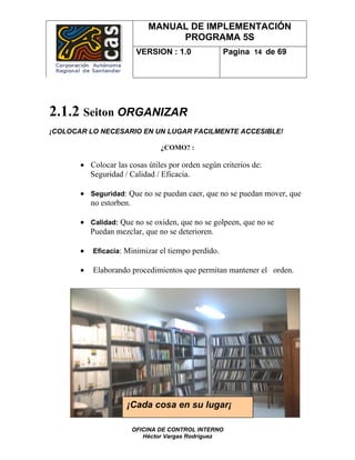 MANUAL DE IMPLEMENTACIÓN
                                PROGRAMA 5S
                        VERSION : 1.0               Pagina 14 de 69




2.1.2 Seiton ORGANIZAR
¡COLOCAR LO NECESARIO EN UN LUGAR FACILMENTE ACCESIBLE!

                               ¿COMO? :

       • Colocar las cosas útiles por orden según criterios de:
         Seguridad / Calidad / Eficacia.

       • Seguridad: Que no se puedan caer, que no se puedan mover, que
         no estorben.

       • Calidad: Que no se oxiden, que no se golpeen, que no se
         Puedan mezclar, que no se deterioren.

       •   Eficacia: Minimizar el tiempo perdido.

       •   Elaborando procedimientos que permitan mantener el orden.




                     ¡Cada cosa en su lugar¡

                      OFICINA DE CONTROL INTERNO
                         Héctor Vargas Rodríguez
 