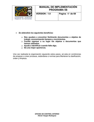 MANUAL DE IMPLEMENTACIÓN
                                   PROGRAMA 5S
                           VERSION : 1.0              Pagina 17 de 69




   •   Se obtendrán los siguientes beneficios:

             Nos ayudara a encontrar fácilmente documentos u objetos de
             trabajo, economizando tiempos y movimientos.
             Facilita regresar a su lugar los objetos o documentos que
             hemos utilizados.
             Ayuda a identificar cuando falta algo.
             Da una mejor apariencia.


Una vez realizada la organización siguiendo estos pasos, sé esta en condiciones
de empezar a crear procesos, estándares o normas para Mantener la clasificación,
orden y limpieza.




                         OFICINA DE CONTROL INTERNO
                            Héctor Vargas Rodríguez
 