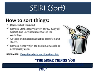 SEIRI (Sort)
How to sort things:
 Decide what you need.
 Remove unnecessary clutter. Throw away all
rubbish and unrelated materials in the
workplace.
 All tools and materials must be classified and
stored.
 Remove items which are broken, unusable or
occasionally used.
REMEMBER: Everything else is stored or discarded.
“the more things you
own, the more they own
you”
 