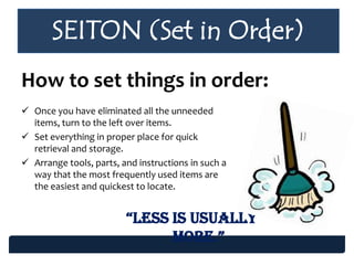 SEITON (Set in Order)
How to set things in order:
 Once you have eliminated all the unneeded
items, turn to the left over items.
 Set everything in proper place for quick
retrieval and storage.
 Arrange tools, parts, and instructions in such a
way that the most frequently used items are
the easiest and quickest to locate.
“Less is usuaLLy
more.”
 