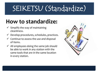 SEIKETSU (Standardize)
How to standardize:
 Simplify the way of maintaining
cleanliness.
 Develop procedures, schedules, practices.
 Continue to assess the use and disposal
of items.
 All employees doing the same job should
be able to work in any station with the
same tools that are in the same location
in every station.
 