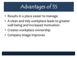 • Results in a place easier to manage
• A clean and tidy workplace leads to greater
well being and increased motivation
• Creates workplace ownership
• Company image improves
Advantages of 5S
 
