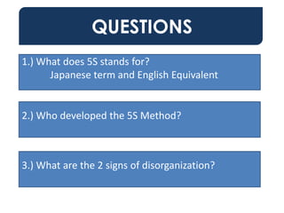 QUESTIONS
1.) What does 5S stands for?
Japanese term and English Equivalent
2.) Who developed the 5S Method?
3.) What are the 2 signs of disorganization?
 