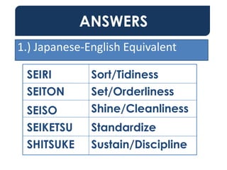 ANSWERS
SEIRI
SEITON
SEISO
SEIKETSU
SHITSUKE
Sort/Tidiness
Set/Orderliness
Shine/Cleanliness
Standardize
Sustain/Discipline
1.) Japanese-English Equivalent
 
