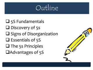 Outline
 5S Fundamentals
 Discovery of 5s
 Signs of Disorganization
 Essentials of 5S
 The 5s Principles
Advantages of 5S
 