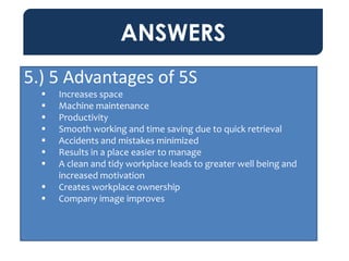ANSWERS
5.) 5 Advantages of 5S
 Increases space
 Machine maintenance
 Productivity
 Smooth working and time saving due to quick retrieval
 Accidents and mistakes minimized
 Results in a place easier to manage
 A clean and tidy workplace leads to greater well being and
increased motivation
 Creates workplace ownership
 Company image improves
 