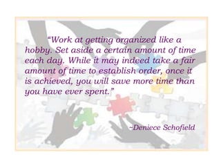 “Work at getting organized like a
hobby. Set aside a certain amount of time
each day. While it may indeed take a fair
amount of time to establish order, once it
is achieved, you will save more time than
you have ever spent.”
~Deniece Schofield
 